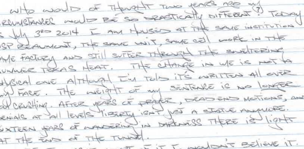 “Who would have thought that two years ago, my circumstances would be so drastically different? Today is July 3rd, 2014, I am housed at the same institution, USP Beaumont, the same unit, same cell, work in the same factory, and still suffer through the sweltering summer Texas heat. The change in me is not a physical one, although I'm told it's written all over my face. The weight of my sentence is no longer soul-crushing. After years of prayer, dead-end motions, and denials at all levels, liberty isn't just a statute anymore. Sixteen years of wandering in darkness, there is light at the end of the tunnel."